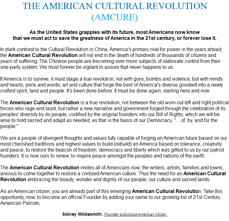 THE AMERICAN CULTURAL REVOLUTION (AMCURE) As the United States grapples with its future, most Americans now know that we must act to save the greatness of America in the 21st century, or forever lose it. In stark contrast to the Cultural Revolution in China, America's primary rival for power in the years ahead, the American Cultural Revolution will not end in the death of hundreds of thousands of citizens and years of suffering. The Chinese people are becoming ever more subjects of elaborate control from their one-party system. We must forever be vigilant to assure that never happens to us. If America is to survive, it must stage a true revolution, not with guns, bombs and violence, but with minds and hearts, pens and words, art and culture that forge the best of America's diverse goodwill into a newly crafted spirit, land and people. It's been done before. It must be done again, starting here and now. The American Cultural Revolution is a true revolution, not between the old worn-out left and right political forces who rage and taunt, but rather a new narrative and government forged through the celebration of its peoples' diversity by its people, codified by the original founders into our Bill of Rights, which we will be wise to hold sacred and adapt as needed, as that is the basis of our Democracy, ". . of, by, and for the people." We are a people of divergent thoughts and values fully capable of forging an American future based on our most cherished traditions and highest values to build (rebuild) an America based on tolerance, creativity and peace, to restore the beacon of freedom, democracy and liberty which was gifted to us by our patriot founders. It is now ours to renew, to inspire peace amongst the peoples and nations of the earth. The American Cultural Revolution invites all of Americans now; the writers, artists, families and towns, anxious to come together to restore a civilized American culture. Thus the need for an American Cultural Revolution embracing the beauty, wonder and dignity of our people, our culture and sacred lands. As an American citizen, you are already part of this emerging American Cultural Revolution. Take this opportunity, now, to become an official Founder by adding your name to our growing list of 21st Century American Patriots. Sidney Wildesmith. Founder and proud American citizen. 