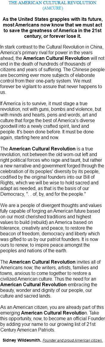 THE AMERICAN CULTURAL REVOLUTION (AMCURE) As the United States grapples with its future, most Americans now know that we must act to save the greatness of America in the 21st century, or forever lose it. In stark contrast to the Cultural Revolution in China, America's primary rival for power in the years ahead, the American Cultural Revolution will not end in the death of hundreds of thousands of citizens and years of suffering. The Chinese people are becoming ever more subjects of elaborate control from their one-party system. We must forever be vigilant to assure that never happens to us. If America is to survive, it must stage a true revolution, not with guns, bombs and violence, but with minds and hearts, pens and words, art and culture that forge the best of America's diverse goodwill into a newly crafted spirit, land and people. It's been done before. It must be done again, starting here and now. The American Cultural Revolution is a true revolution, not between the old worn-out left and right political forces who rage and taunt, but rather a new narrative and government forged through the celebration of its peoples' diversity by its people, codified by the original founders into our Bill of Rights, which we will be wise to hold sacred and adapt as needed, as that is the basis of our Democracy, ". . of, by, and for the people." We are a people of divergent thoughts and values fully capable of forging an American future based on our most cherished traditions and highest values to build (rebuild) an America based on tolerance, creativity and peace, to restore the beacon of freedom, democracy and liberty which was gifted to us by our patriot founders. It is now ours to renew, to inspire peace amongst the peoples and nations of the earth. The American Cultural Revolution invites all of Americans now; the writers, artists, families and towns, anxious to come together to restore a civilized American culture. Thus the need for an American Cultural Revolution embracing the beauty, wonder and dignity of our people, our culture and sacred lands. As an American citizen, you are already part of this emerging American Cultural Revolution. Take this opportunity, now, to become an official Founder by adding your name to our growing list of 21st Century American Patriots. Sidney Wildesmith. Founder and proud American citizen. 