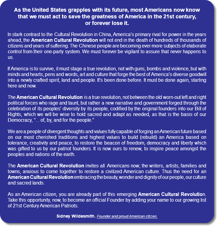 As the United States grapples with its future, most Americans now know that we must act to save the greatness of America in the 21st century, or forever lose it. In stark contrast to the Cultural Revolution in China, America's primary rival for power in the years ahead, the American Cultural Revolution will not end in the death of hundreds of thousands of citizens and years of suffering. The Chinese people are becoming ever more subjects of elaborate control from their one-party system. We must forever be vigilant to assure that never happens to us. If America is to survive, it must stage a true revolution, not with guns, bombs and violence, but with minds and hearts, pens and words, art and culture that forge the best of America's diverse goodwill into a newly crafted spirit, land and people. It's been done before. It must be done again, starting here and now. The American Cultural Revolution is a true revolution, not between the old worn-out left and right political forces who rage and taunt, but rather a new narrative and government forged through the celebration of its peoples' diversity by its people, codified by the original founders into our Bill of Rights, which we will be wise to hold sacred and adapt as needed, as that is the basis of our Democracy, ". . of, by, and for the people." We are a people of divergent thoughts and values fully capable of forging an American future based on our most cherished traditions and highest values to build (rebuild) an America based on tolerance, creativity and peace, to restore the beacon of freedom, democracy and liberty which was gifted to us by our patriot founders. It is now ours to renew, to inspire peace amongst the peoples and nations of the earth. The American Cultural Revolution invites all Americans now; the writers, artists, families and towns, anxious to come together to restore a civilized American culture. Thus the need for an American Cultural Revolution embracing the beauty, wonder and dignity of our people, our culture and sacred lands. As an American citizen, you are already part of this emerging American Cultural Revolution. Take this opportunity, now, to become an official Founder by adding your name to our growing list of 21st Century American Patriots. Sidney Wildesmith. Founder and proud American citizen. 