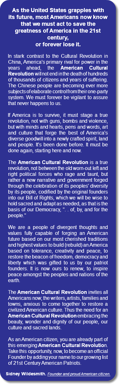  As the United States grapples with its future, most Americans now know that we must act to save the greatness of America in the 21st century, or forever lose it. In stark contrast to the Cultural Revolution in China, America's primary rival for power in the years ahead, the American Cultural Revolution will not end in the death of hundreds of thousands of citizens and years of suffering. The Chinese people are becoming ever more subjects of elaborate control from their one-party system. We must forever be vigilant to assure that never happens to us. If America is to survive, it must stage a true revolution, not with guns, bombs and violence, but with minds and hearts, pens and words, art and culture that forge the best of America's diverse goodwill into a newly crafted spirit, land and people. It's been done before. It must be done again, starting here and now. The American Cultural Revolution is a true revolution, not between the old worn-out left and right political forces who rage and taunt, but rather a new narrative and government forged through the celebration of its peoples' diversity by its people, codified by the original founders into our Bill of Rights, which we will be wise to hold sacred and adapt as needed, as that is the basis of our Democracy, ". . of, by, and for the people." We are a people of divergent thoughts and values fully capable of forging an American future based on our most cherished traditions and highest values to build (rebuild) an America based on tolerance, creativity and peace, to restore the beacon of freedom, democracy and liberty which was gifted to us by our patriot founders. It is now ours to renew, to inspire peace amongst the peoples and nations of the earth. The American Cultural Revolution invites all Americans now; the writers, artists, families and towns, anxious to come together to restore a civilized American culture. Thus the need for an American Cultural Revolution embracing the beauty, wonder and dignity of our people, our culture and sacred lands. As an American citizen, you are already part of this emerging American Cultural Revolution. Take this opportunity, now, to become an official Founder by adding your name to our growing list of 21st Century American Patriots. Sidney Wildesmith. Founder and proud American citizen. 